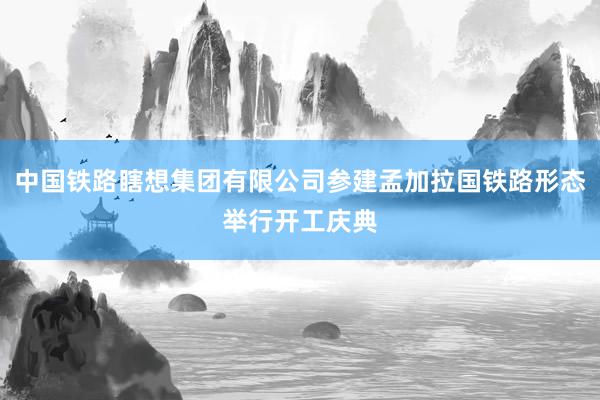 中国铁路瞎想集团有限公司参建孟加拉国铁路形态举行开工庆典