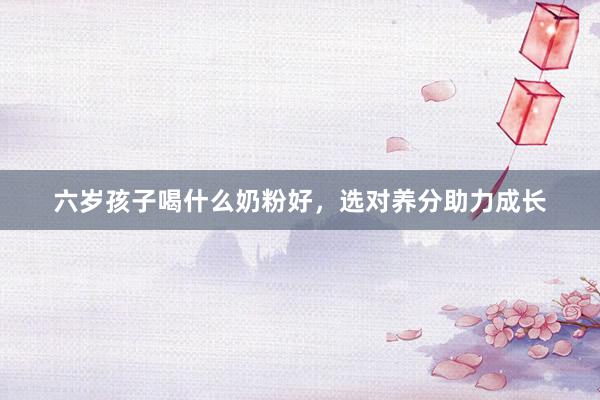 六岁孩子喝什么奶粉好，选对养分助力成长
