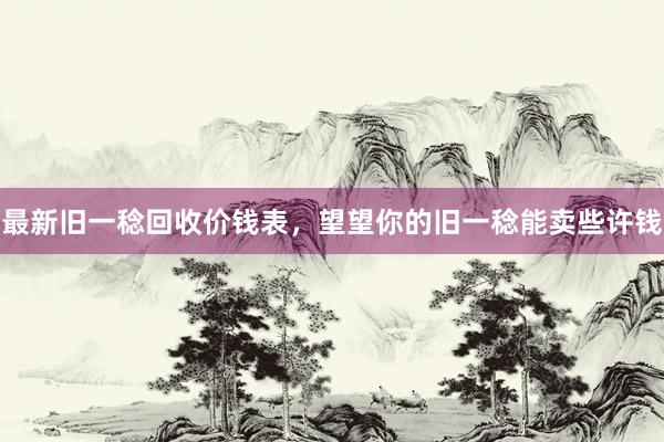 最新旧一稔回收价钱表，望望你的旧一稔能卖些许钱
